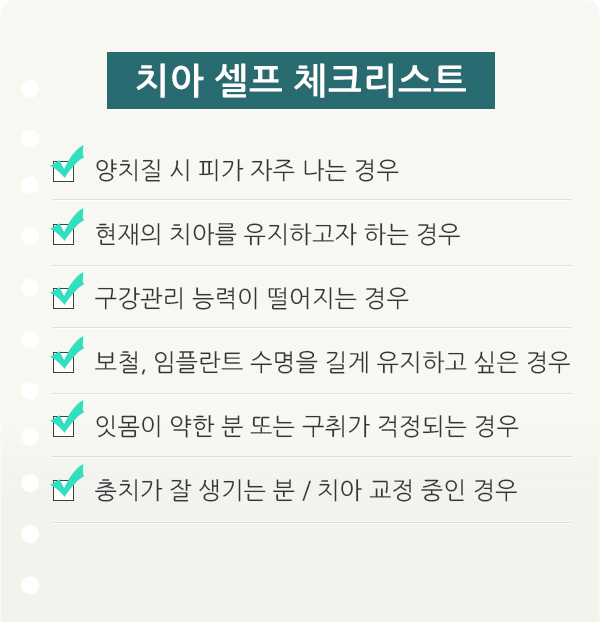 치아 셀프 체크리스트. 양치질 시 피가 자주 나는 경우 / 현재의 ㅣ아를 유지하고자 하는 경우 / 구강관리 능력이 떨어지는 경우 / 보철, 임플란트 수명을 길게 유지하고 싶은 경우 / 잇몸이 약한 분 또는 구취가 걱정되는 경우 / 충치가 잘 생기는 분, 치아 교정 중인 경우